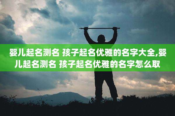 婴儿起名测名 孩子起名优雅的名字大全,婴儿起名测名 孩子起名优雅的名字怎么取