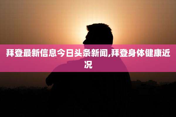 拜登最新信息今日头条新闻,拜登身体健康近况