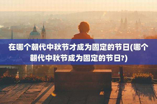 在哪个朝代中秋节才成为固定的节日(哪个朝代中秋节成为固定的节日?)