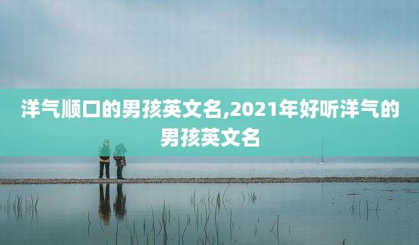 洋气顺口的男孩英文名,2021年好听洋气的男孩英文名