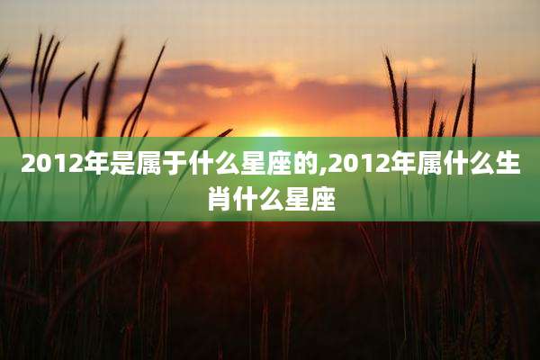 2012年是属于什么星座的,2012年属什么生肖什么星座