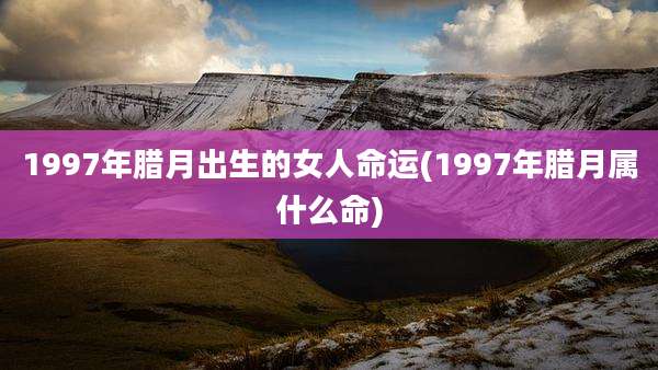 1997年腊月出生的女人命运(1997年腊月属什么命)