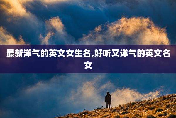 最新洋气的英文女生名,好听又洋气的英文名女