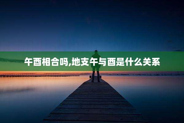 午酉相合吗,地支午与酉是什么关系