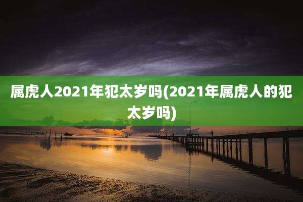 属虎人2021年犯太岁吗(2021年属虎人的犯太岁吗)