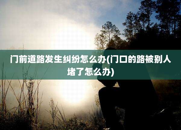 门前道路发生纠纷怎么办(门口的路被别人堵了怎么办)