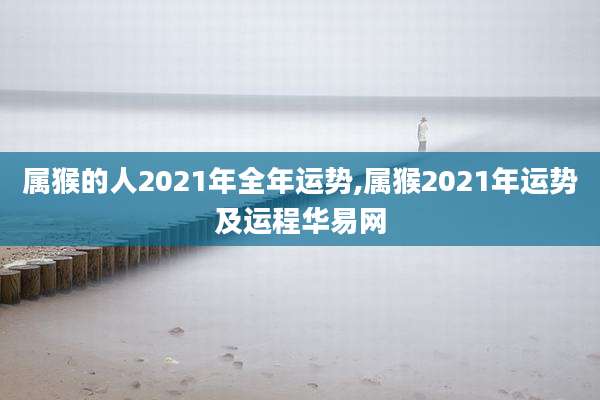 属猴的人2021年全年运势,属猴2021年运势及运程华易网