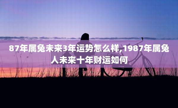 87年属兔未来3年运势怎么样,1987年属兔人未来十年财运如何