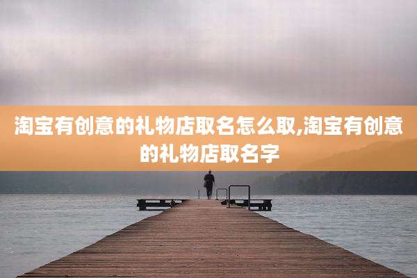 淘宝有创意的礼物店取名怎么取,淘宝有创意的礼物店取名字