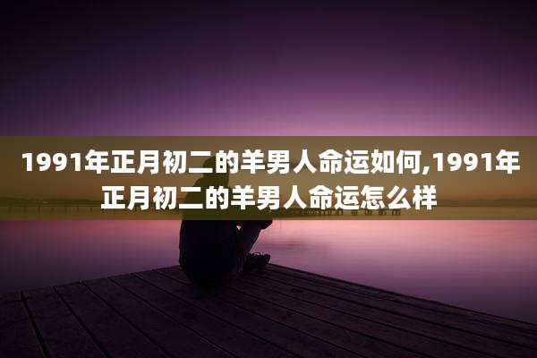 1991年正月初二的羊男人命运如何,1991年正月初二的羊男人命运怎么样