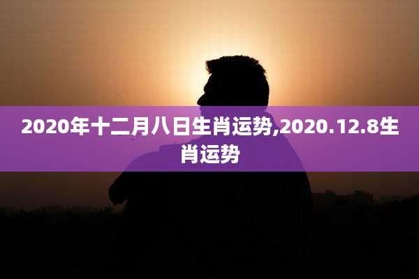 2020年十二月八日生肖运势,2020.12.8生肖运势