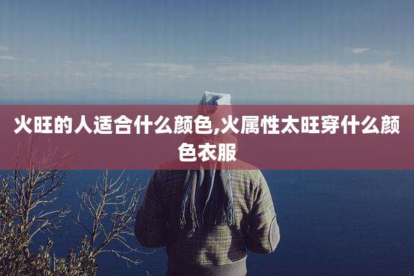 火旺的人适合什么颜色,火属性太旺穿什么颜色衣服