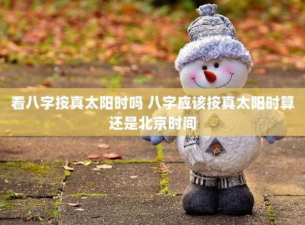看八字按真太阳时吗 八字应该按真太阳时算还是北京时间