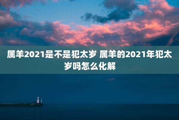 属羊2021是不是犯太岁 属羊的2021年犯太岁吗怎么化解