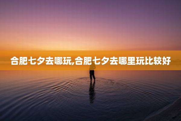 合肥七夕去哪玩,合肥七夕去哪里玩比较好