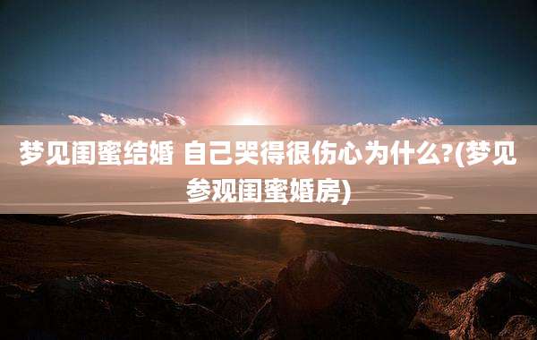 梦见闺蜜结婚 自己哭得很伤心为什么?(梦见参观闺蜜婚房)