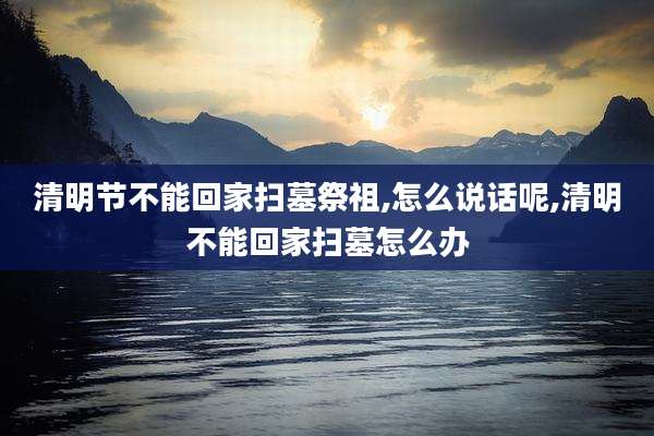 清明节不能回家扫墓祭祖,怎么说话呢,清明不能回家扫墓怎么办