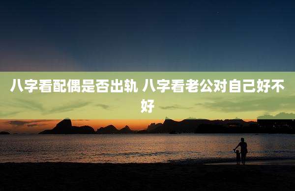 八字看配偶是否出轨 八字看老公对自己好不好