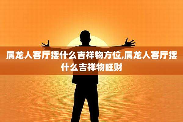 属龙人客厅摆什么吉祥物方位,属龙人客厅摆什么吉祥物旺财