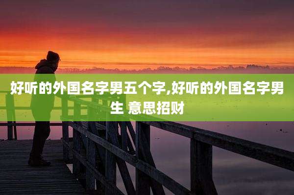 好听的外国名字男五个字,好听的外国名字男生 意思招财