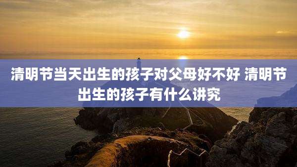 清明节当天出生的孩子对父母好不好 清明节出生的孩子有什么讲究