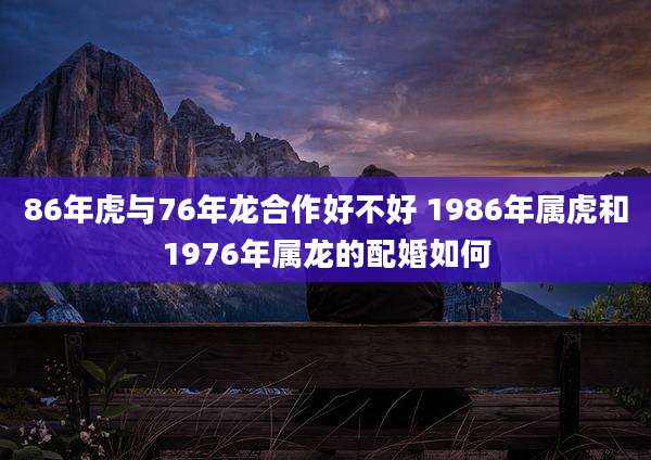 86年虎与76年龙合作好不好 1986年属虎和1976年属龙的配婚如何