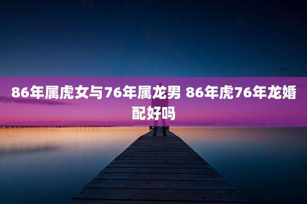 86年属虎女与76年属龙男 86年虎76年龙婚配好吗