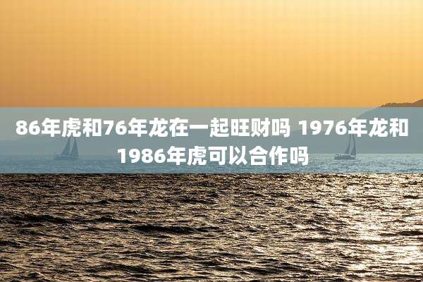 86年虎和76年龙在一起旺财吗 1976年龙和1986年虎可以合作吗