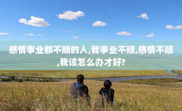 感情事业都不顺的人,我事业不顺,感情不顺,我该怎么办才好?