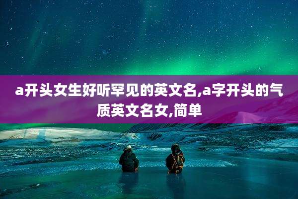 a开头女生好听罕见的英文名,a字开头的气质英文名女,简单
