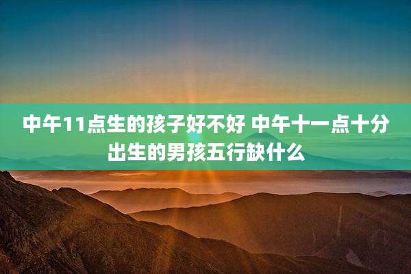 中午11点生的孩子好不好 中午十一点十分出生的男孩五行缺什么