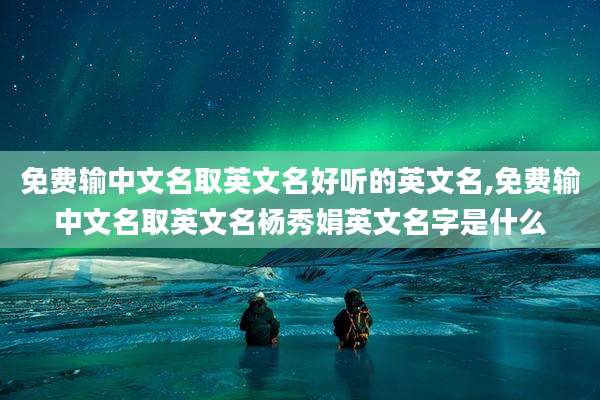 免费输中文名取英文名好听的英文名,免费输中文名取英文名杨秀娟英文名字是什么