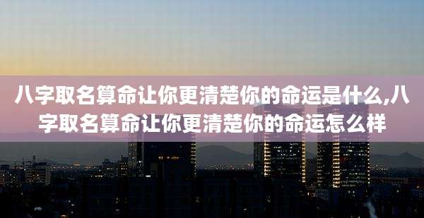 八字取名算命让你更清楚你的命运是什么,八字取名算命让你更清楚你的命运怎么样