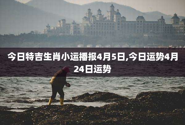 今日特吉生肖小运播报4月5日,今日运势4月24日运势