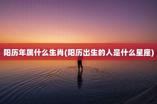 阳历年属什么生肖(阳历出生的人是什么星座)