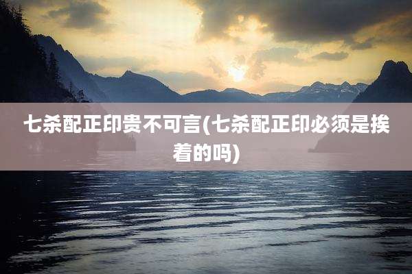 七杀配正印贵不可言(七杀配正印必须是挨着的吗)