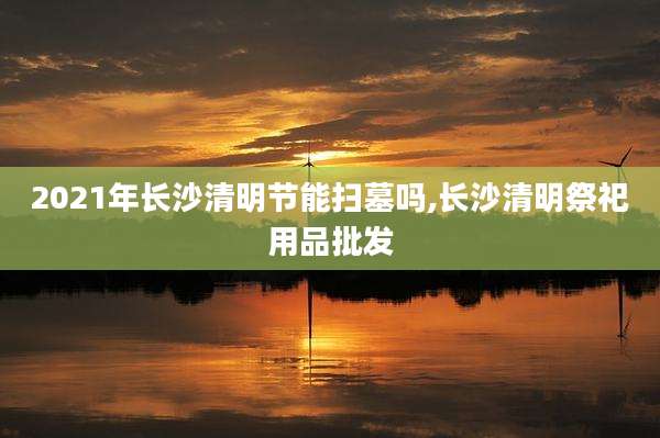 2021年长沙清明节能扫墓吗,长沙清明祭祀用品批发