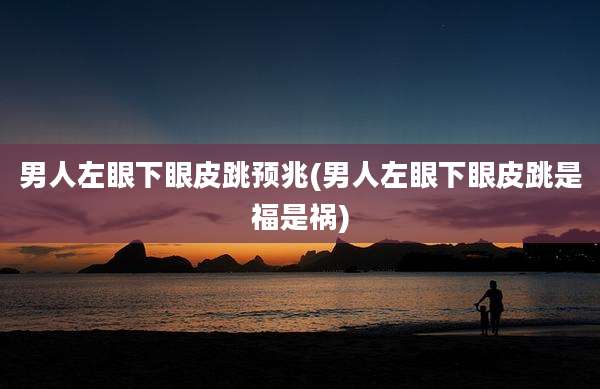 男人左眼下眼皮跳预兆(男人左眼下眼皮跳是福是祸)