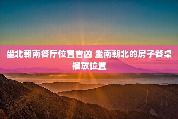 坐北朝南餐厅位置吉凶 坐南朝北的房子餐桌摆放位置