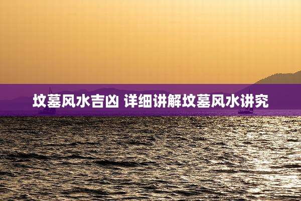 坟墓风水吉凶 详细讲解坟墓风水讲究