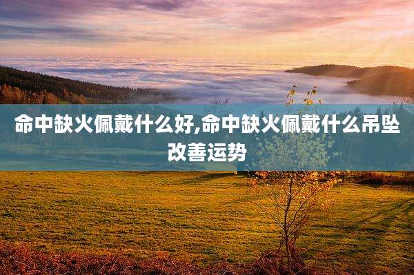 命中缺火佩戴什么好,命中缺火佩戴什么吊坠改善运势