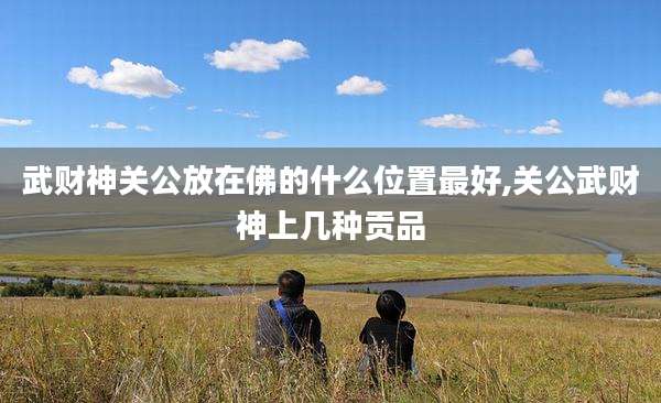 武财神关公放在佛的什么位置最好,关公武财神上几种贡品
