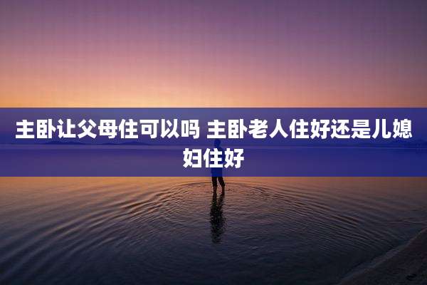 主卧让父母住可以吗 主卧老人住好还是儿媳妇住好