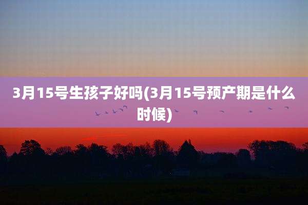 3月15号生孩子好吗(3月15号预产期是什么时候)