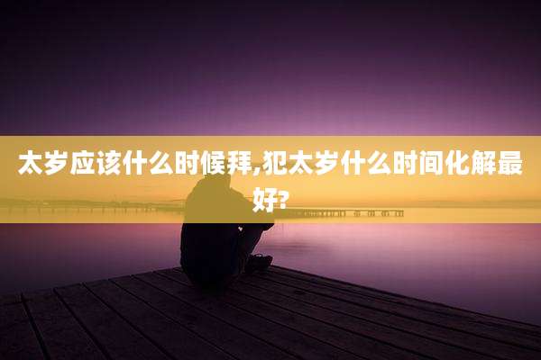 太岁应该什么时候拜,犯太岁什么时间化解最好?
