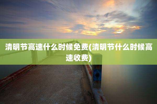 清明节高速什么时候免费(清明节什么时候高速收费)