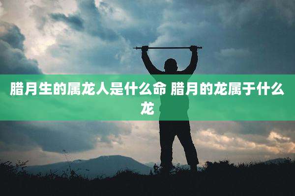 腊月生的属龙人是什么命 腊月的龙属于什么龙