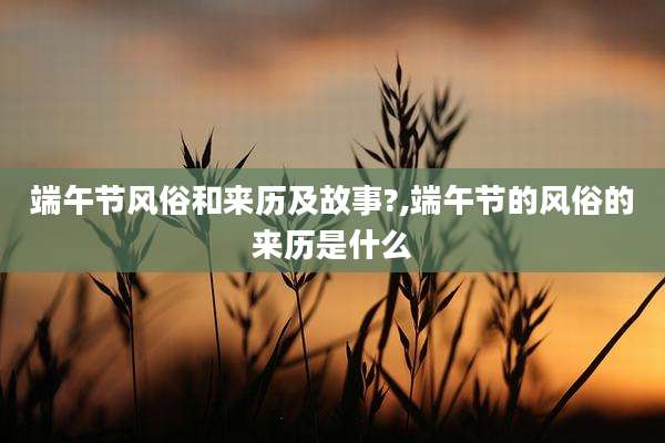 端午节风俗和来历及故事?,端午节的风俗的来历是什么