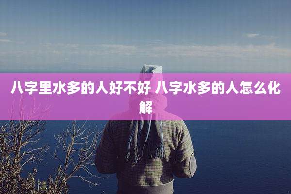 八字里水多的人好不好 八字水多的人怎么化解