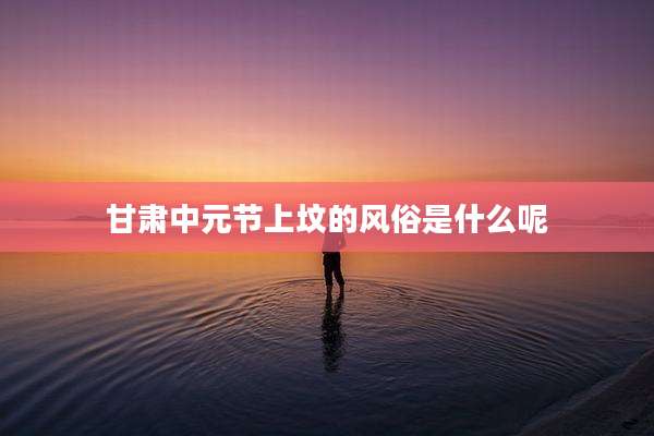 甘肃中元节上坟的风俗是什么呢